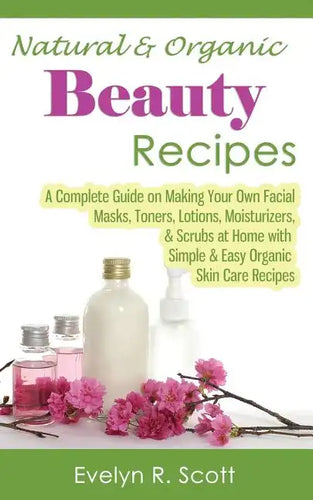Natural & Organic Beauty Recipes - A Complete Guide on Making Your Own Facial Masks, Toners, Lotions, Moisturizers, & Scrubs at Home with Simple & Eas - Paperback