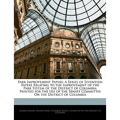 Park Improvement Papers: A Series of Seventeen Papers Relating to the Improvement of the Park System of the District of Columbia; Printed for t