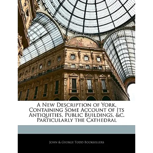 A New Description of York, Containing Some Account of Its Antiquities, Public Buildings, &C. Particularly the Cathedral