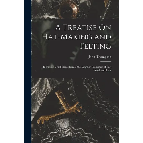 A Treatise On Hat-Making and Felting: Including a Full Exposition of the Singular Properties of Fur, Wool, and Hair