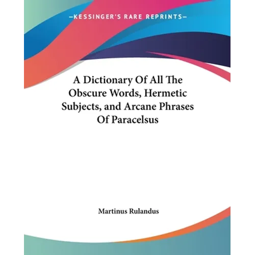 A Dictionary Of All The Obscure Words, Hermetic Subjects, and Arcane Phrases Of Paracelsus
