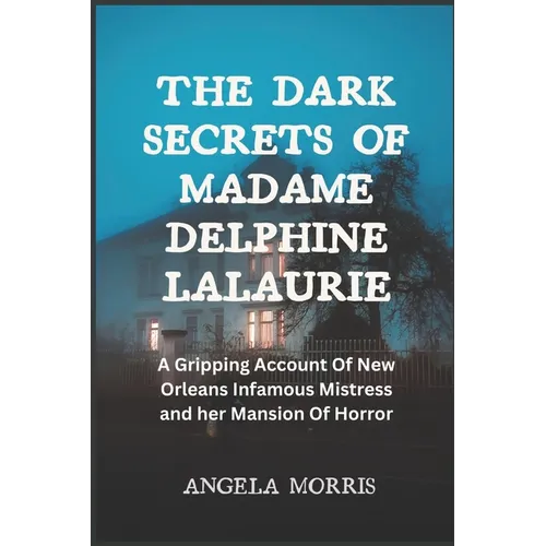The Dark Secrets of Madame Delphine Lalaurie: A Gripping Account Of New Orleans Infamous Mistress and her Mansion Of Horror