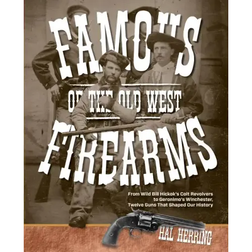 Famous Firearms of the Old West: From Wild Bill Hickok's Colt Revolvers To Geronimo's Winchester, Twelve Guns That Shaped Our History
