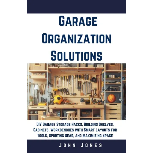 Garage Organization Solutions: DIY Garage Storage Hacks, Building Shelves, Cabinets, Workbenches with Smart Layouts for Tools, Sporting Gear, and Max - Paperback