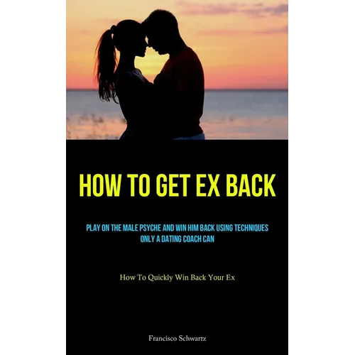 How To Get Ex Back: Play On The Male Psyche And Win Him Back Using Techniques Only A Dating Coach Can (How To Quickly Win Back Your Ex) - Paperback