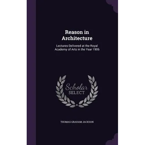 Reason in Architecture: Lectures Delivered at the Royal Academy of Arts in the Year 1906